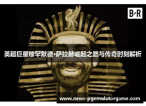 英超巨星穆罕默德·萨拉赫崛起之路与传奇时刻解析