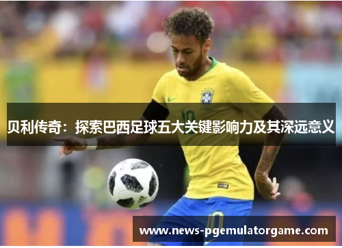 贝利传奇：探索巴西足球五大关键影响力及其深远意义