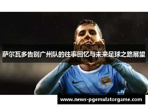 萨尔瓦多告别广州队的往事回忆与未来足球之路展望