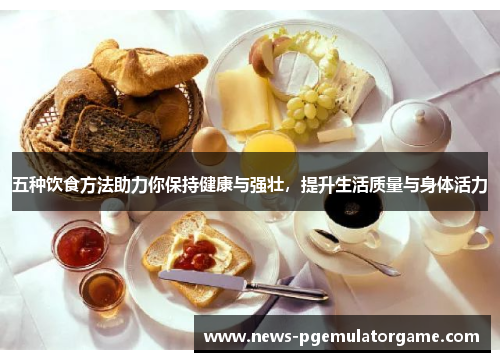 五种饮食方法助力你保持健康与强壮，提升生活质量与身体活力