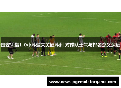 国安凭借1-0小胜迎来关键胜利 对球队士气与排名意义深远