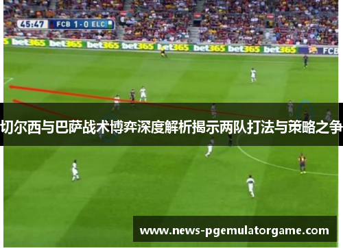 切尔西与巴萨战术博弈深度解析揭示两队打法与策略之争