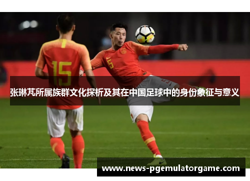 张琳芃所属族群文化探析及其在中国足球中的身份象征与意义