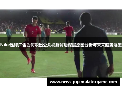 Nike足球广告为何淡出公众视野背后深层原因分析与未来趋势展望
