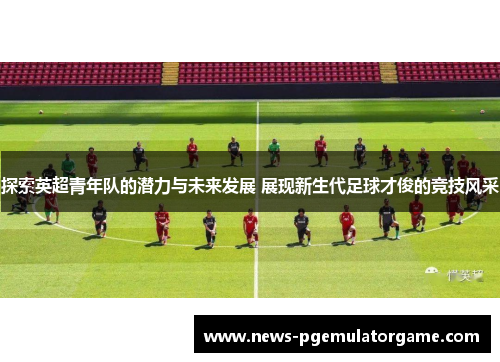 探索英超青年队的潜力与未来发展 展现新生代足球才俊的竞技风采
