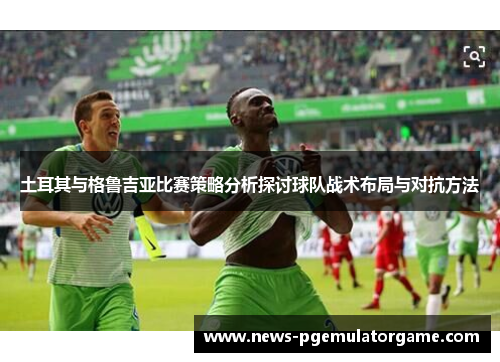 土耳其与格鲁吉亚比赛策略分析探讨球队战术布局与对抗方法 土耳其与格鲁吉亚比赛策略分析探讨球队战术布局与对抗方法