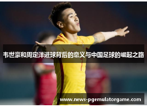 韦世豪和周定洋进球背后的意义与中国足球的崛起之路 韦世豪和周定洋进球背后的意义与中国足球的崛起之路