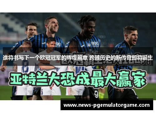 谁将书写下一个欧冠冠军的辉煌篇章 跨越历史的新传奇即将诞生 谁将书写下一个欧冠冠军的辉煌篇章 跨越历史的新传奇即将诞生