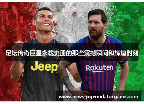 足坛传奇巨星永载史册的那些震撼瞬间和辉煌时刻 足坛传奇巨星永载史册的那些震撼瞬间和辉煌时刻