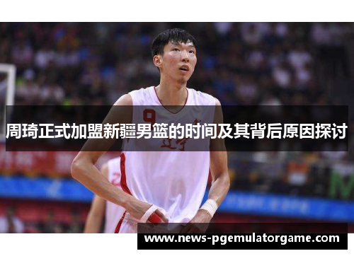周琦正式加盟新疆男篮的时间及其背后原因探讨 周琦正式加盟新疆男篮的时间及其背后原因探讨