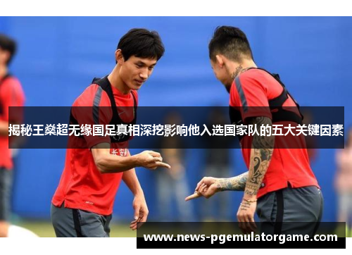 揭秘王燊超无缘国足真相深挖影响他入选国家队的五大关键因素