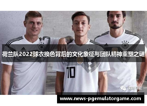荷兰队2022球衣换色背后的文化象征与团队精神重塑之谜 荷兰队2022球衣换色背后的文化象征与团队精神重塑之谜