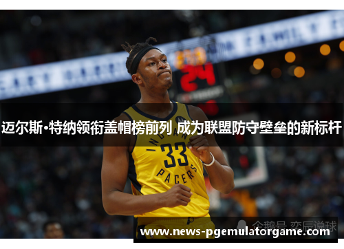 迈尔斯·特纳领衔盖帽榜前列 成为联盟防守壁垒的新标杆 迈尔斯·特纳领衔盖帽榜前列 成为联盟防守壁垒的新标杆