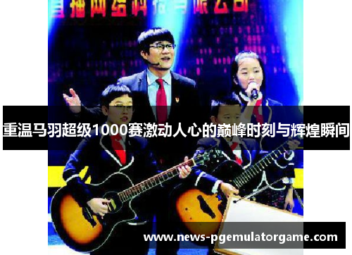 重温马羽超级1000赛激动人心的巅峰时刻与辉煌瞬间 重温马羽超级1000赛激动人心的巅峰时刻与辉煌瞬间