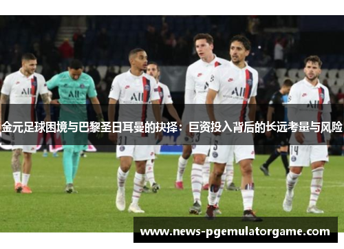 金元足球困境与巴黎圣日耳曼的抉择：巨资投入背后的长远考量与风险