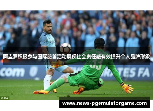 阿圭罗积极参与国际慈善活动展现社会责任感有效提升个人品牌形象