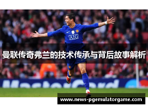 曼联传奇弗兰的技术传承与背后故事解析