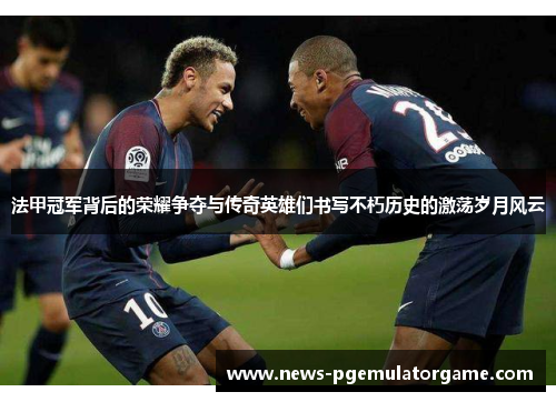 法甲冠军背后的荣耀争夺与传奇英雄们书写不朽历史的激荡岁月风云