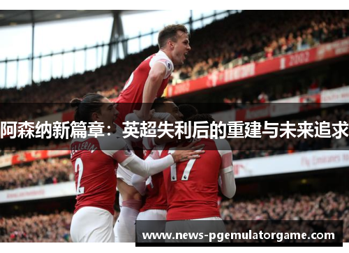 阿森纳新篇章：英超失利后的重建与未来追求