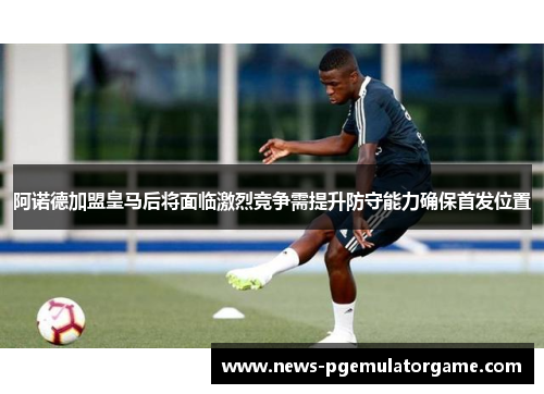 阿诺德加盟皇马后将面临激烈竞争需提升防守能力确保首发位置