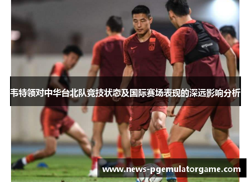 韦特领对中华台北队竞技状态及国际赛场表现的深远影响分析