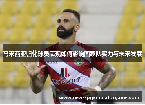 马来西亚归化球员表现如何影响国家队实力与未来发展