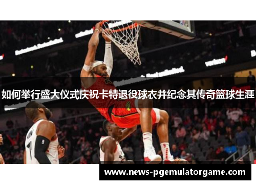 如何举行盛大仪式庆祝卡特退役球衣并纪念其传奇篮球生涯