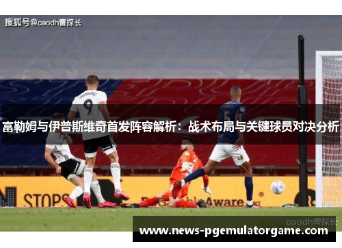 富勒姆与伊普斯维奇首发阵容解析：战术布局与关键球员对决分析