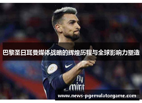 巴黎圣日耳曼媒体战略的辉煌历程与全球影响力塑造