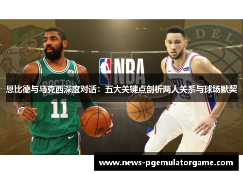 恩比德与马克西深度对话：五大关键点剖析两人关系与球场默契