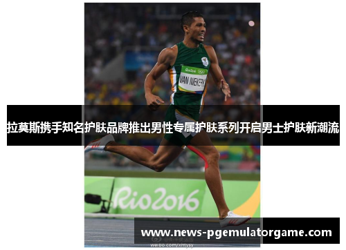 拉莫斯携手知名护肤品牌推出男性专属护肤系列开启男士护肤新潮流