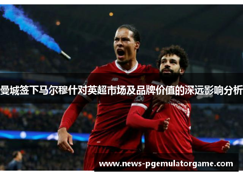 曼城签下马尔穆什对英超市场及品牌价值的深远影响分析