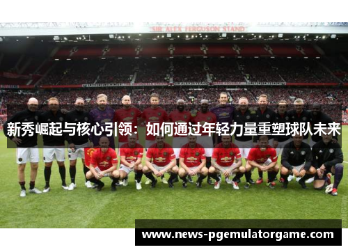 新秀崛起与核心引领：如何通过年轻力量重塑球队未来