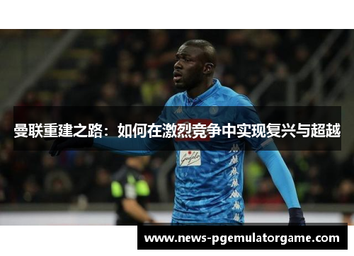 曼联重建之路:如何在激烈竞争中实现复兴与超越 曼联重建之路:如何在激烈竞争中实现复兴与超越