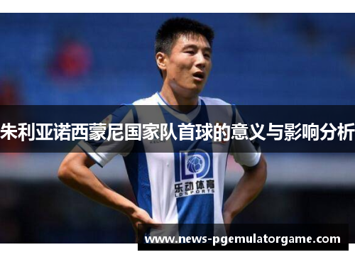 朱利亚诺西蒙尼国家队首球的意义与影响分析 朱利亚诺西蒙尼国家队首球的意义与影响分析