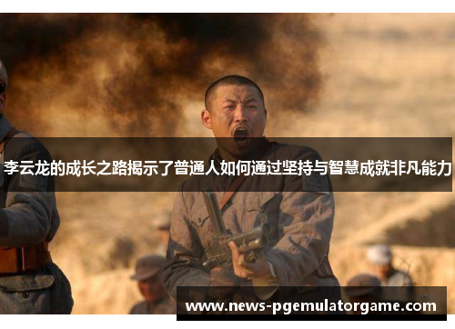 李云龙的成长之路揭示了普通人如何通过坚持与智慧成就非凡能力 李云龙的成长之路揭示了普通人如何通过坚持与智慧成就非凡能力