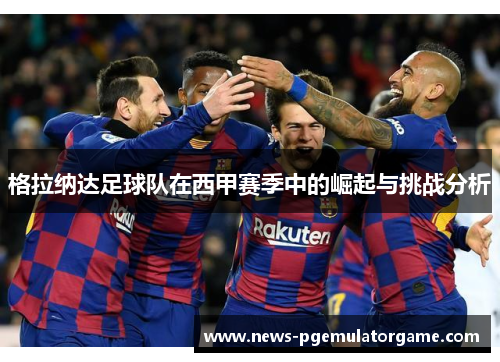 格拉纳达足球队在西甲赛季中的崛起与挑战分析 格拉纳达足球队在西甲赛季中的崛起与挑战分析