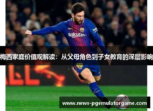 梅西家庭价值观解读:从父母角色到子女教育的深层影响 梅西家庭价值观解读:从父母角色到子女教育的深层影响