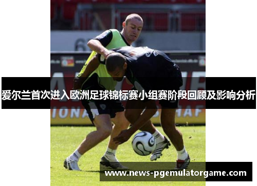 爱尔兰首次进入欧洲足球锦标赛小组赛阶段回顾及影响分析 爱尔兰首次进入欧洲足球锦标赛小组赛阶段回顾及影响分析