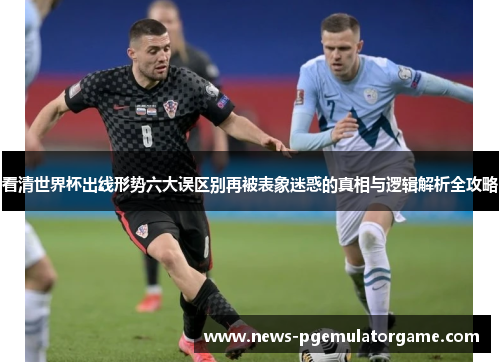 看清世界杯出线形势六大误区别再被表象迷惑的真相与逻辑解析全攻略 看清世界杯出线形势六大误区别再被表象迷惑的真相与逻辑解析全攻略