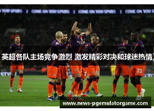 英超各队主场竞争激烈 激发精彩对决和球迷热情
