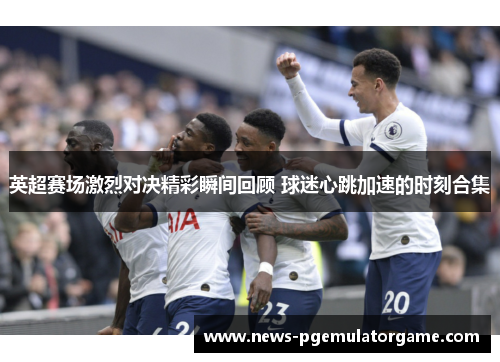 英超赛场激烈对决精彩瞬间回顾 球迷心跳加速的时刻合集
