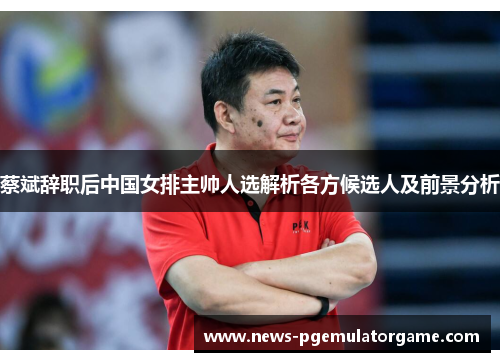 蔡斌辞职后中国女排主帅人选解析各方候选人及前景分析 蔡斌辞职后中国女排主帅人选解析各方候选人及前景分析