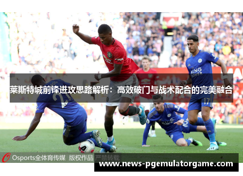 莱斯特城前锋进攻思路解析:高效破门与战术配合的完美融合 莱斯特城前锋进攻思路解析:高效破门与战术配合的完美融合