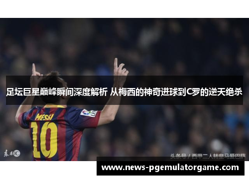 足坛巨星巅峰瞬间深度解析 从梅西的神奇进球到C罗的逆天绝杀