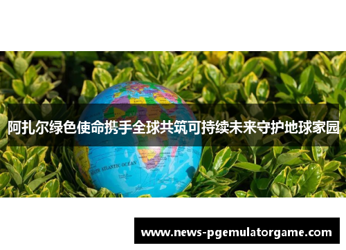 阿扎尔绿色使命携手全球共筑可持续未来守护地球家园