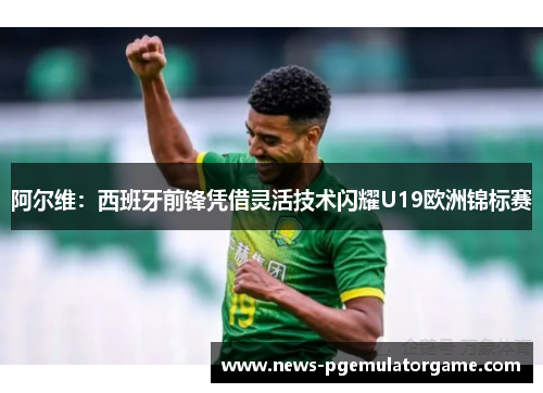 阿尔维：西班牙前锋凭借灵活技术闪耀U19欧洲锦标赛