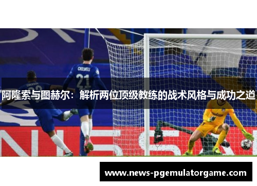 阿隆索与图赫尔：解析两位顶级教练的战术风格与成功之道