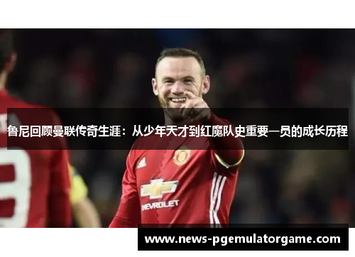 鲁尼回顾曼联传奇生涯:从少年天才到红魔队史重要一员的成长历程 鲁尼回顾曼联传奇生涯:从少年天才到红魔队史重要一员的成长历程